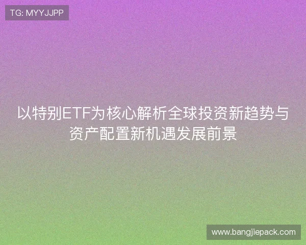 以特别ETF为核心解析全球投资新趋势与资产配置新机遇发展前景